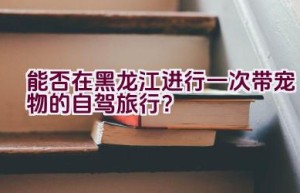 能否在黑龙江进行一次带宠物的自驾旅行？