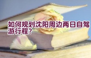 如何规划沈阳周边两日自驾游行程？