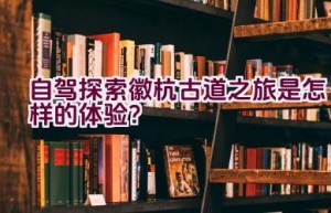 自驾探索徽杭古道之旅是怎样的体验？