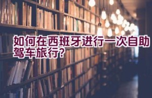 如何在西班牙进行一次自助驾车旅行？