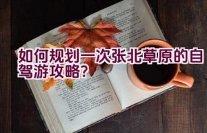 如何规划一次张北草原的自驾游攻略？