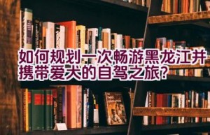 如何规划一次畅游黑龙江并携带爱犬的自驾之旅？