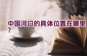 中国河口的具体位置在哪里？