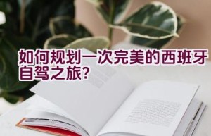 如何规划一次完美的西班牙自驾之旅？