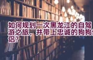 如何规划一次黑龙江的自驾游之旅，并带上忠诚的狗狗伴侣？