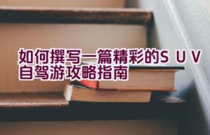 如何撰写一篇精彩的SUV自驾游攻略指南