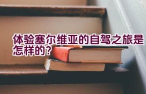 体验塞尔维亚的自驾之旅是怎样的？