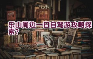 乐山周边一日自驾游攻略探索？