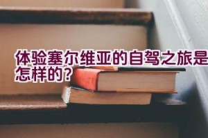 体验塞尔维亚的自驾之旅是怎样的？