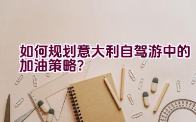 如何规划意大利自驾游中的加油策略？插图