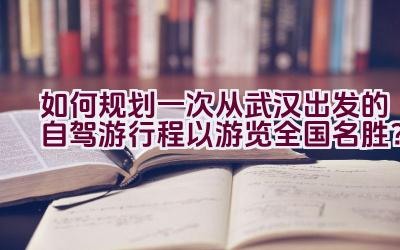 如何规划一次从武汉出发的自驾游行程以游览全国名胜？插图