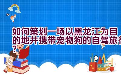 如何策划一场以黑龙江为目的地并携带宠物狗的自驾旅行？插图