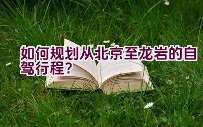 如何规划从北京至龙岩的自驾行程？插图