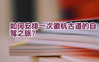 如何安排一次徽杭古道的自驾之旅？插图