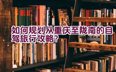 如何规划从重庆至陇南的自驾旅行攻略？插图