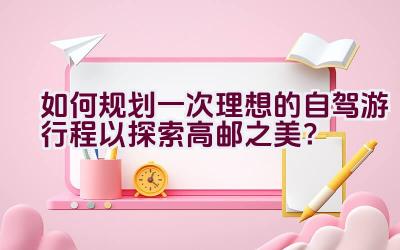 如何规划一次理想的自驾游行程以探索高邮之美？插图