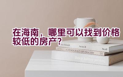 在海南，哪里可以找到价格较低的房产？插图