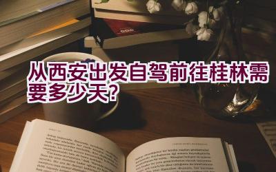 从西安出发自驾前往桂林需要多少天？插图