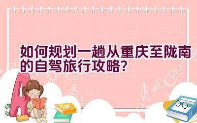 如何规划一趟从重庆至陇南的自驾旅行攻略？插图