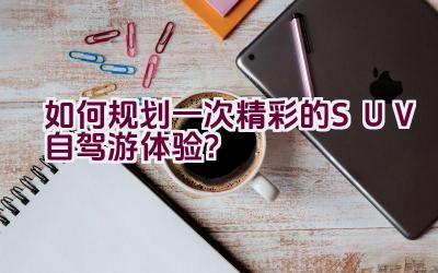 如何规划一次精彩的SUV自驾游体验？插图