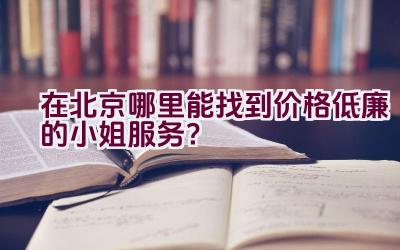 在北京哪里能找到价格低廉的小姐服务？插图