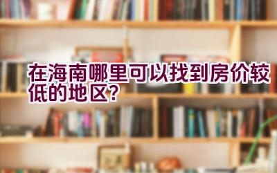 在海南哪里可以找到房价较低的地区？插图