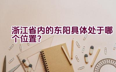 浙江省内的东阳具体处于哪个位置？插图