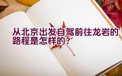 从北京出发自驾前往龙岩的路程是怎样的？插图