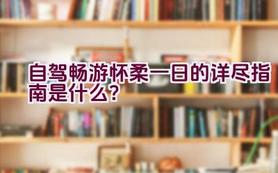 自驾畅游怀柔一日的详尽指南是什么？插图