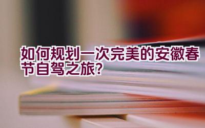 如何规划一次完美的安徽春节自驾之旅？插图