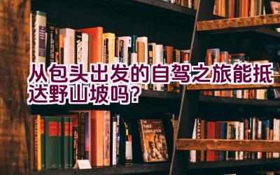 从包头出发的自驾之旅能抵达野山坡吗？插图