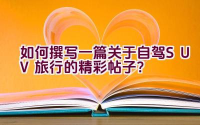 如何撰写一篇关于自驾SUV旅行的精彩帖子？插图