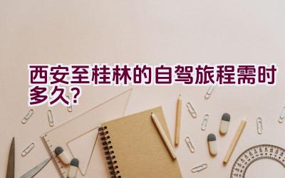 西安至桂林的自驾旅程需时多久？插图