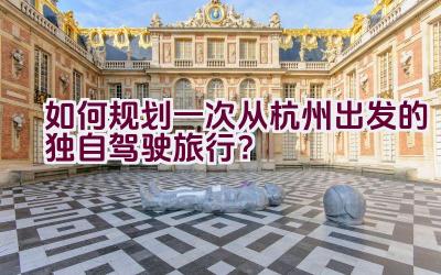 如何规划一次从杭州出发的独自驾驶旅行？插图