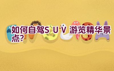 如何自驾SUV游览精华景点？插图