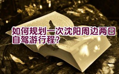 如何规划一次沈阳周边两日自驾游行程？插图