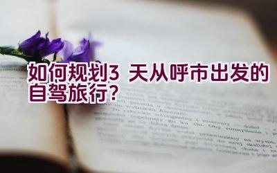 如何规划3天从呼市出发的自驾旅行？插图