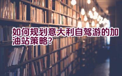 如何规划意大利自驾游的加油站策略？插图