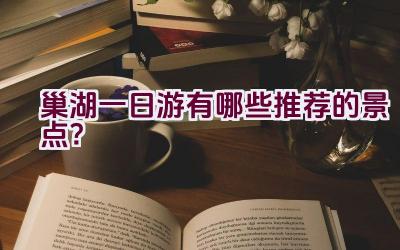 巢湖一日游有哪些推荐的景点？插图