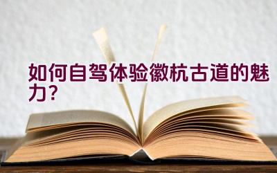 如何自驾体验徽杭古道的魅力？插图