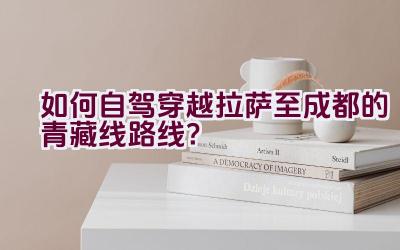 如何自驾穿越拉萨至成都的青藏线路线？插图