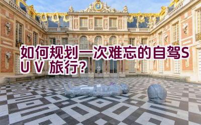 如何规划一次难忘的自驾SUV旅行？插图