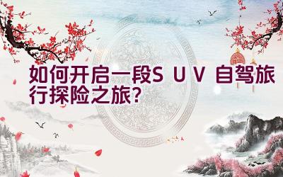 如何开启一段SUV自驾旅行探险之旅？插图