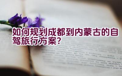 如何规划成都到内蒙古的自驾旅行方案？插图