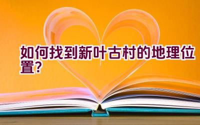 如何找到新叶古村的地理位置？插图