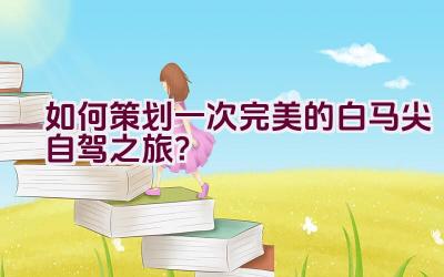 如何策划一次完美的白马尖自驾之旅？插图