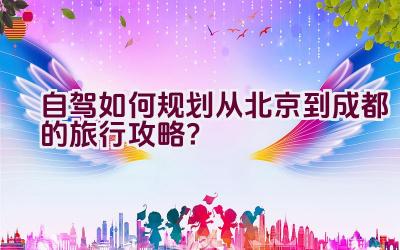 自驾如何规划从北京到成都的旅行攻略？插图