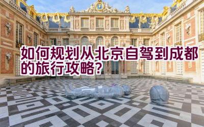 如何规划从北京自驾到成都的旅行攻略？插图