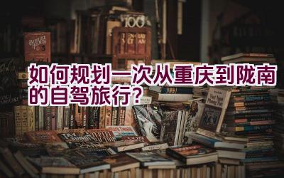 如何规划一次从重庆到陇南的自驾旅行？插图