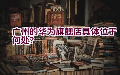 广州的华为旗舰店具体位于何处？插图